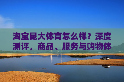淘宝昆大体育怎么样?深度测评,商品、服务与购物体验全解析,淘宝昆大体育深度测评,商品、服务与购物体验全解析 淘宝昆大体育怎么样?深度测评,商品、服务与购物体验全解析,淘宝昆大体育深度测评,商品、服务与购物体验全解析