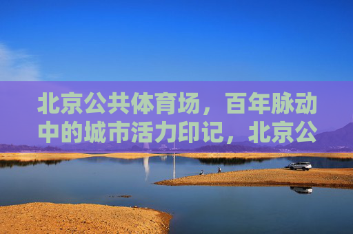 北京公共体育场,百年脉动中的城市活力印记,北京公共体育场,百年脉动中的城市活力印记 北京公共体育场,百年脉动中的城市活力印记,北京公共体育场,百年脉动中的城市活力印记