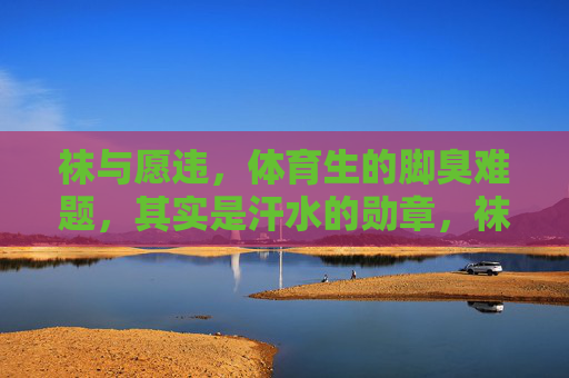袜与愿违，体育生的脚臭难题，其实是汗水的勋章，袜与愿违，体育生的脚臭难题，是汗水的勋章