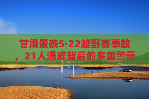 甘肃景泰5·22越野赛事故,21人遇难背后的多重警示,甘肃景泰5·22越野赛事故致21遇难,敲响多重安全警钟 甘肃景泰5·22越野赛事故,21人遇难背后的多重警示,甘肃景泰5·22越野赛事故致21遇难,敲响多重安全警钟