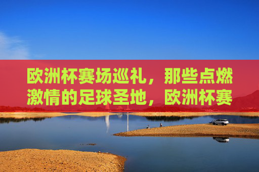 欧洲杯赛场巡礼，那些点燃激情的足球圣地，欧洲杯赛场，点燃激情的足球圣地