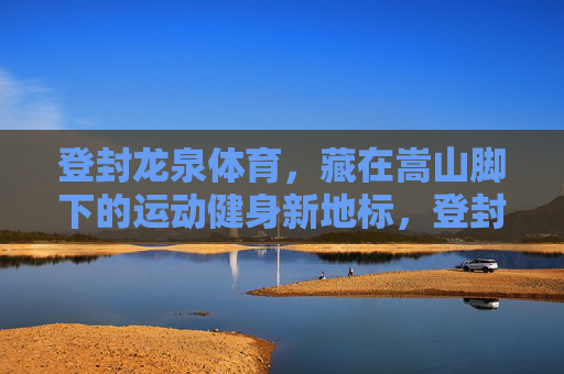 登封龙泉体育，藏在嵩山脚下的运动健身新地标，登封龙泉体育，嵩山脚下的运动健身新地标