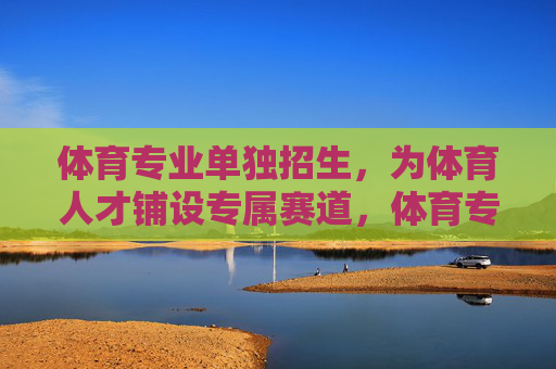 体育专业单独招生，为体育人才铺设专属赛道，体育专业单独招生，铺设体育人才专属赛道