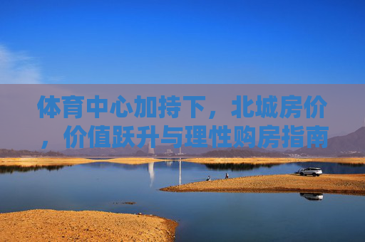 体育中心加持下,北城房价,价值跃升与理性购房指南,体育中心加持,北城房价价值跃升与理性购房指南 体育中心加持下,北城房价,价值跃升与理性购房指南,体育中心加持,北城房价价值跃升与理性购房指南