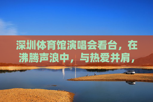 深圳体育馆演唱会看台,在沸腾声浪中,与热爱并肩,深圳体育馆看台,沸腾声浪与热爱并肩 深圳体育馆演唱会看台,在沸腾声浪中,与热爱并肩,深圳体育馆看台,沸腾声浪与热爱并肩