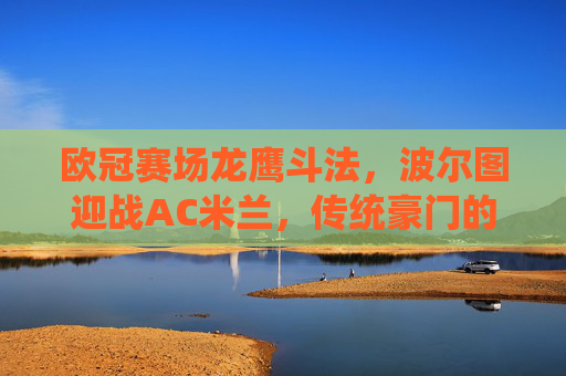 欧冠赛场龙鹰斗法,波尔图迎战AC米兰,传统豪门的宿命对决,欧冠宿命对决,波尔图迎战AC米兰 欧冠赛场龙鹰斗法,波尔图迎战AC米兰,传统豪门的宿命对决,欧冠宿命对决,波尔图迎战AC米兰