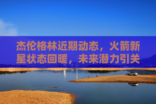 杰伦格林近期动态,火箭新星状态回暖,未来潜力引关注,火箭新星杰伦格林状态回暖,未来潜力引关注 杰伦格林近期动态,火箭新星状态回暖,未来潜力引关注,火箭新星杰伦格林状态回暖,未来潜力引关注