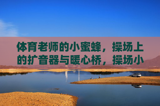 体育老师的小蜜蜂,操场上的扩音器与暖心桥,操场小蜜蜂,体育老师的暖心桥 体育老师的小蜜蜂,操场上的扩音器与暖心桥,操场小蜜蜂,体育老师的暖心桥