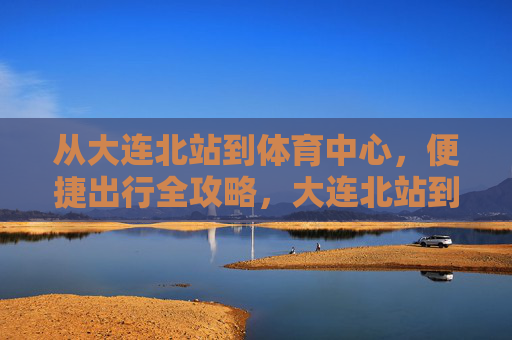从大连北站到体育中心,便捷出行全攻略,大连北站到体育中心便捷出行全攻略 从大连北站到体育中心,便捷出行全攻略,大连北站到体育中心便捷出行全攻略