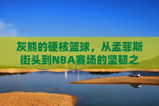 灰熊的硬核篮球,从孟菲斯街头到NBA赛场的坚韧之歌,灰熊硬核篮球,街头到NBA的坚韧之歌 灰熊的硬核篮球,从孟菲斯街头到NBA赛场的坚韧之歌,灰熊硬核篮球,街头到NBA的坚韧之歌