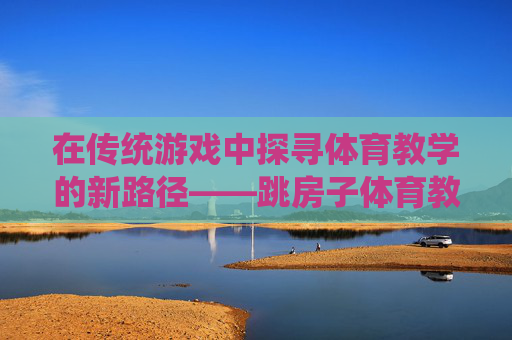 在传统游戏中探寻体育教学的新路径——跳房子体育教学的实践与反思,传统游戏跳房子,体育教学新路径的实践与反思 在传统游戏中探寻体育教学的新路径——跳房子体育教学的实践与反思,传统游戏跳房子,体育教学新路径的实践与反思