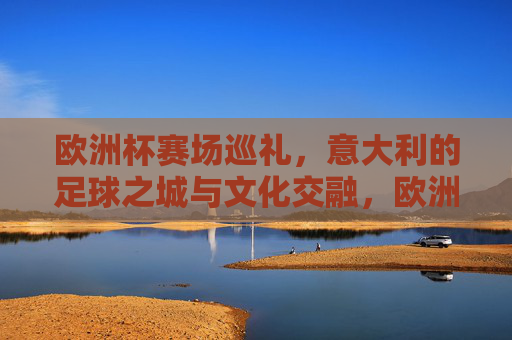 欧洲杯赛场巡礼,意大利的足球之城与文化交融,欧洲杯巡礼,意大利足球之城的文化交融 欧洲杯赛场巡礼,意大利的足球之城与文化交融,欧洲杯巡礼,意大利足球之城的文化交融