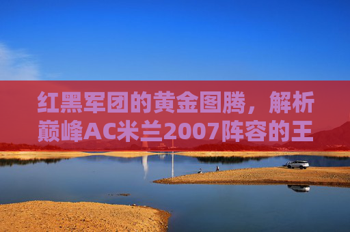 红黑军团的黄金图腾，解析巅峰AC米兰2007阵容的王朝密码，红黑军团2007，黄金图腾铸就的王朝密码