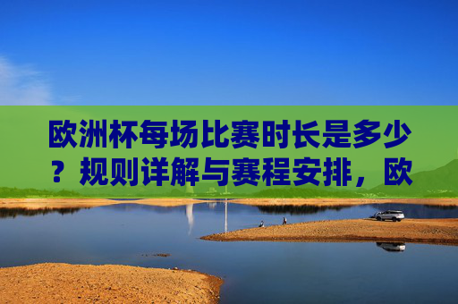 欧洲杯每场比赛时长是多少?规则详解与赛程安排,欧洲杯比赛时长、规则详解与赛程安排 欧洲杯每场比赛时长是多少?规则详解与赛程安排,欧洲杯比赛时长、规则详解与赛程安排