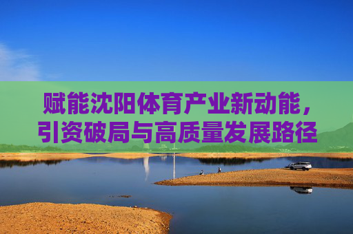 赋能沈阳体育产业新动能,引资破局与高质量发展路径,沈阳体育产业引资破局,赋能新动能与高质量发展路径 赋能沈阳体育产业新动能,引资破局与高质量发展路径,沈阳体育产业引资破局,赋能新动能与高质量发展路径