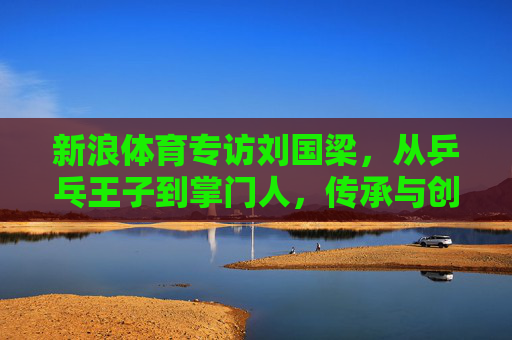 新浪体育专访刘国梁,从乒乓王子到掌门人,传承与创新中的乒乓情怀,从乒乓王子到掌门人,刘国梁的传承与创新乒乓情 新浪体育专访刘国梁,从乒乓王子到掌门人,传承与创新中的乒乓情怀,从乒乓王子到掌门人,刘国梁的传承与创新乒乓情