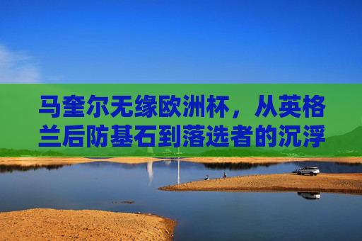 马奎尔无缘欧洲杯，从英格兰后防基石到落选者的沉浮之路，马奎尔，从英格兰后防基石到欧洲杯落选者的沉浮之路