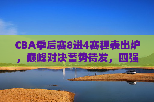 CBA季后赛8进4赛程表出炉，巅峰对决蓄势待发，四强席位角逐开启，CBA季后赛8进4赛程出炉，巅峰对决蓄势，四强席位角逐