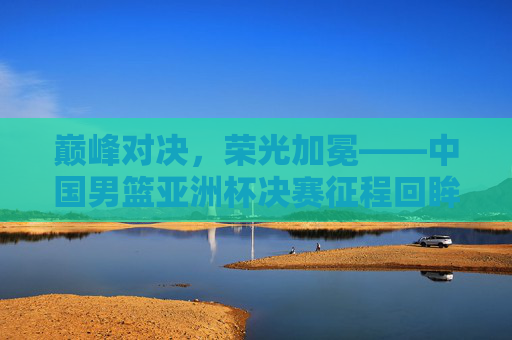 巅峰对决，荣光加冕——中国男篮亚洲杯决赛征程回眸，巅峰对决，荣光加冕——中国男篮亚洲杯决赛征程回眸