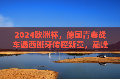 2024欧洲杯,德国青春战车遇西班牙传控新章,巅峰对决预演,2024欧洲杯巅峰对决,德国青春战车遇西班牙传控新章 2024欧洲杯,德国青春战车遇西班牙传控新章,巅峰对决预演,2024欧洲杯巅峰对决,德国青春战车遇西班牙传控新章