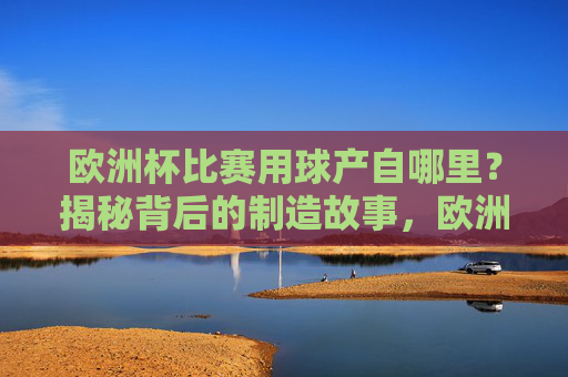 欧洲杯比赛用球产自哪里？揭秘背后的制造故事，欧洲杯用球产地与制造故事揭秘