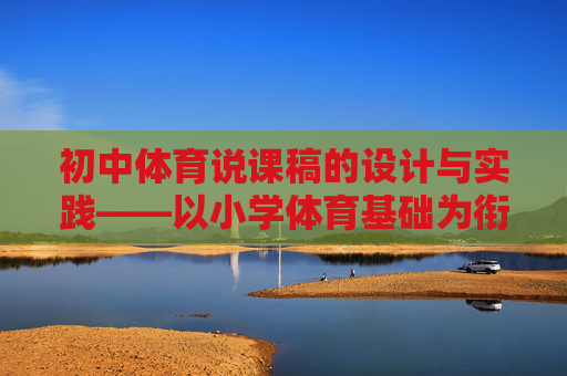 初中体育说课稿的设计与实践——以小学体育基础为衔接视角,基于小学体育基础衔接的初中体育说课稿设计与实践 初中体育说课稿的设计与实践——以小学体育基础为衔接视角,基于小学体育基础衔接的初中体育说课稿设计与实践