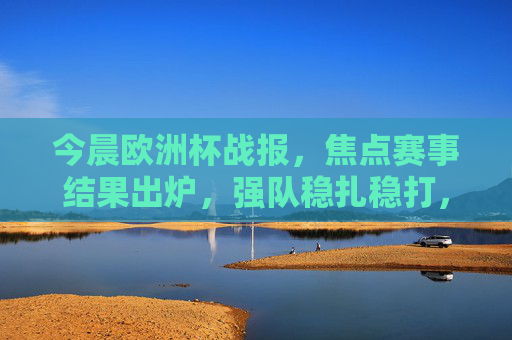 今晨欧洲杯战报，焦点赛事结果出炉，强队稳扎稳打，黑马初露锋芒