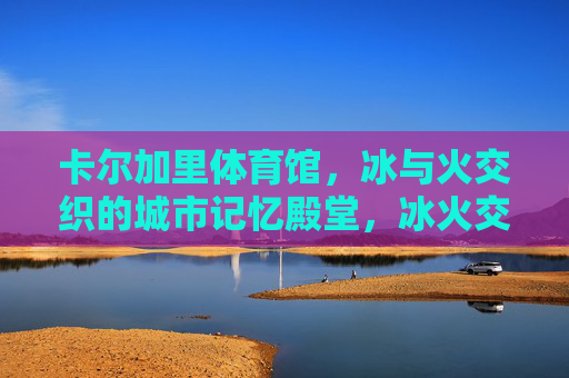 卡尔加里体育馆，冰与火交织的城市记忆殿堂，冰火交织的卡尔加里记忆殿堂