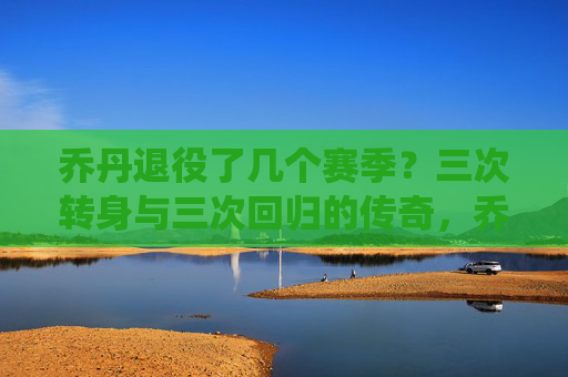 乔丹退役了几个赛季?三次转身与三次回归的传奇,乔丹三次转身三次回归的传奇 乔丹退役了几个赛季?三次转身与三次回归的传奇,乔丹三次转身三次回归的传奇
