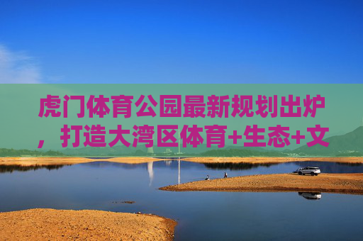 虎门体育公园最新规划出炉,打造大湾区体育+生态+文化活力新地标,虎门体育公园规划出炉 大湾区体育生态文化活力新地标 虎门体育公园最新规划出炉,打造大湾区体育+生态+文化活力新地标,虎门体育公园规划出炉 大湾区体育生态文化活力新地标