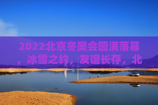 2022北京冬奥会圆满落幕,冰雪之约,友谊长存,北京冬奥落幕 冰雪之约友谊长存 2022北京冬奥会圆满落幕,冰雪之约,友谊长存,北京冬奥落幕 冰雪之约友谊长存
