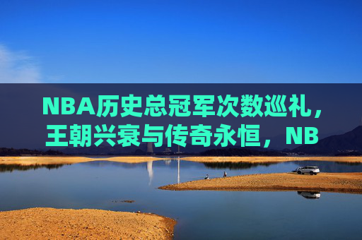 NBA历史总冠军次数巡礼,王朝兴衰与传奇永恒,NBA总冠军巡礼,王朝兴衰与传奇永恒 NBA历史总冠军次数巡礼,王朝兴衰与传奇永恒,NBA总冠军巡礼,王朝兴衰与传奇永恒