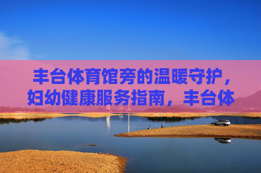 丰台体育馆旁的温暖守护，妇幼健康服务指南，丰台体育馆旁妇幼健康温暖守护指南