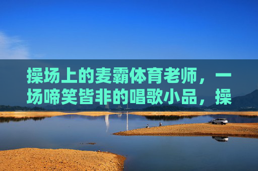 操场上的麦霸体育老师,一场啼笑皆非的唱歌小品,操场麦霸体育老师的啼笑皆非唱歌小品 操场上的麦霸体育老师,一场啼笑皆非的唱歌小品,操场麦霸体育老师的啼笑皆非唱歌小品