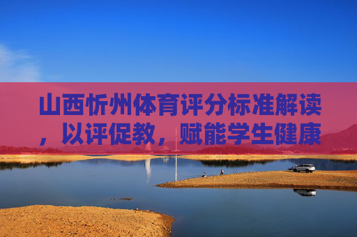 山西忻州体育评分标准解读，以评促教，赋能学生健康成长，山西忻州体育评分标准解读，以评促教赋能学生健康成长
