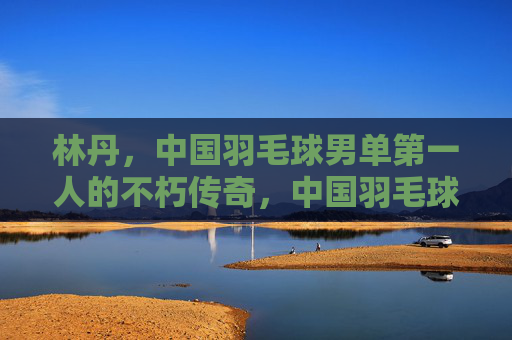 林丹,中国羽毛球男单第一人的不朽传奇,中国羽毛球男单第一人林丹的不朽传奇 林丹,中国羽毛球男单第一人的不朽传奇,中国羽毛球男单第一人林丹的不朽传奇