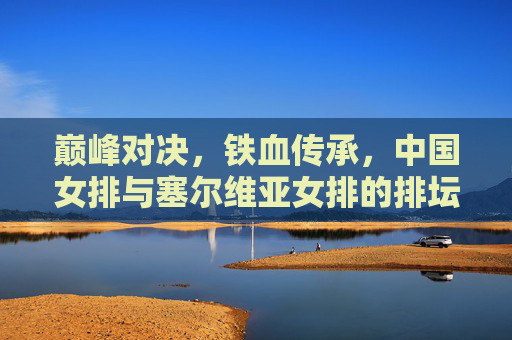 巅峰对决,铁血传承,中国女排与塞尔维亚女排的排坛史诗,巅峰对决,铁血传承,中国女排与塞尔维亚女排的排坛史诗 巅峰对决,铁血传承,中国女排与塞尔维亚女排的排坛史诗,巅峰对决,铁血传承,中国女排与塞尔维亚女排的排坛史诗