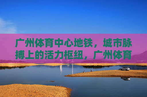 广州体育中心地铁,城市脉搏上的活力枢纽,广州体育中心地铁,城市脉搏的活力枢纽 广州体育中心地铁,城市脉搏上的活力枢纽,广州体育中心地铁,城市脉搏的活力枢纽