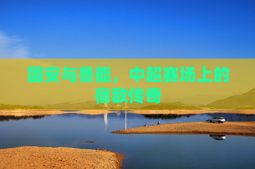 国安与鲁能，中超赛场上的宿敌传奇