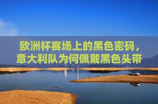 欧洲杯赛场上的黑色密码，意大利队为何佩戴黑色头带？欧洲杯意大利队的黑色密码，头带为何而戴？