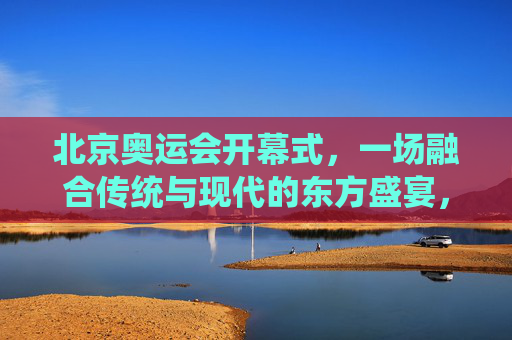 北京奥运会开幕式，一场融合传统与现代的东方盛宴，北京奥运会开幕式，融合传统与现代的东方盛宴