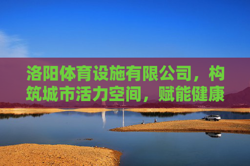 洛阳体育设施有限公司，构筑城市活力空间，赋能健康洛阳建设，洛阳体育设施有限公司，构筑活力空间 赋能健康洛阳