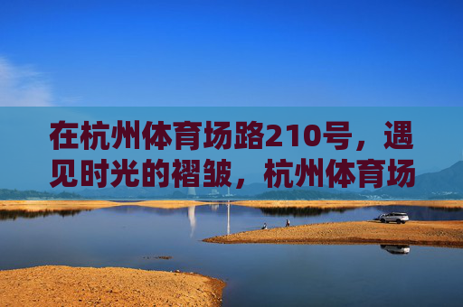 在杭州体育场路210号,遇见时光的褶皱,杭州体育场路210号,遇见时光的褶皱 在杭州体育场路210号,遇见时光的褶皱,杭州体育场路210号,遇见时光的褶皱
