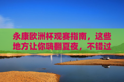 永康欧洲杯观赛指南，这些地方让你嗨翻夏夜，不错过任何精彩瞬间！永康欧洲杯观赛指南，嗨翻夏夜，精彩不错过