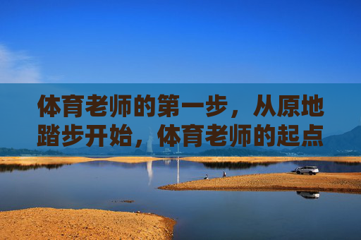 体育老师的第一步,从原地踏步开始,体育老师的起点,原地踏步 体育老师的第一步,从原地踏步开始,体育老师的起点,原地踏步