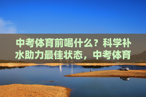 中考体育前喝什么？科学补水助力最佳状态，中考体育前科学补水，助力最佳状态