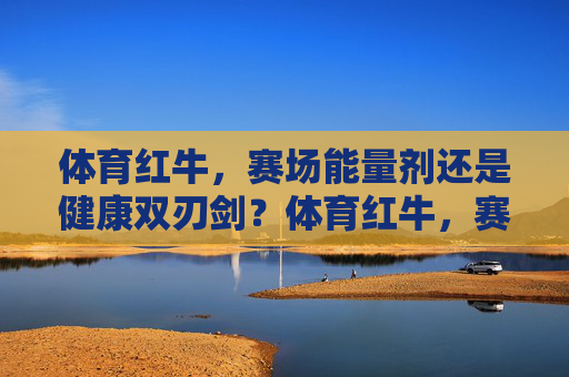 体育红牛，赛场能量剂还是健康双刃剑？体育红牛，赛场能量剂还是健康双刃剑？