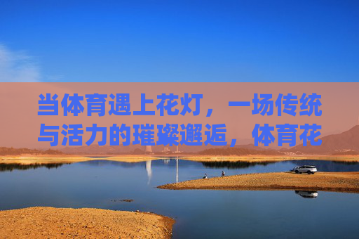 当体育遇上花灯，一场传统与活力的璀璨邂逅，体育花灯，传统与活力的璀璨邂逅