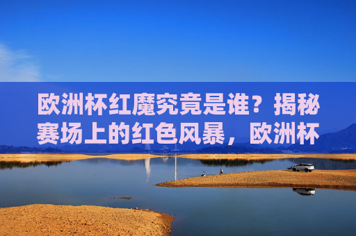 欧洲杯红魔究竟是谁?揭秘赛场上的红色风暴,欧洲杯红魔,揭秘赛场红色风暴 欧洲杯红魔究竟是谁?揭秘赛场上的红色风暴,欧洲杯红魔,揭秘赛场红色风暴