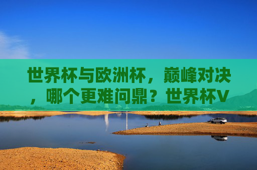 世界杯与欧洲杯，巅峰对决，哪个更难问鼎？世界杯VS欧洲杯，巅峰对决，问鼎哪个更难？